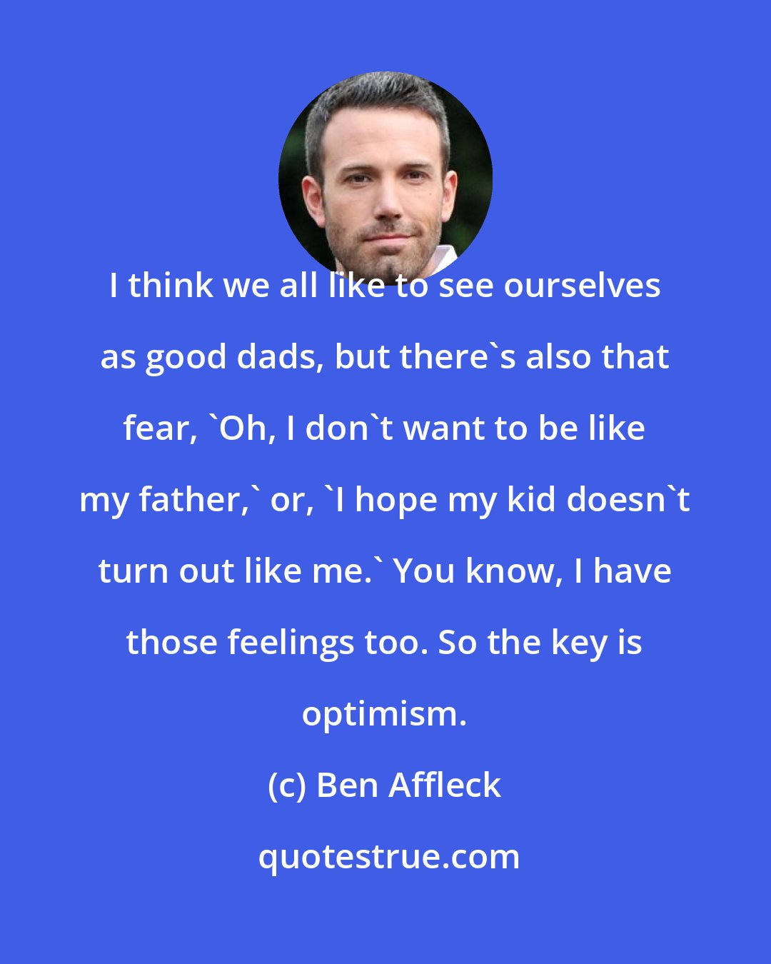 Ben Affleck: I think we all like to see ourselves as good dads, but there's also that fear, 'Oh, I don't want to be like my father,' or, 'I hope my kid doesn't turn out like me.' You know, I have those feelings too. So the key is optimism.
