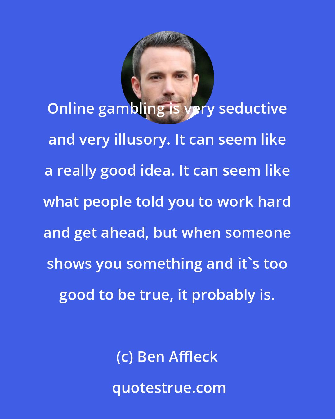 Ben Affleck: Online gambling is very seductive and very illusory. It can seem like a really good idea. It can seem like what people told you to work hard and get ahead, but when someone shows you something and it's too good to be true, it probably is.