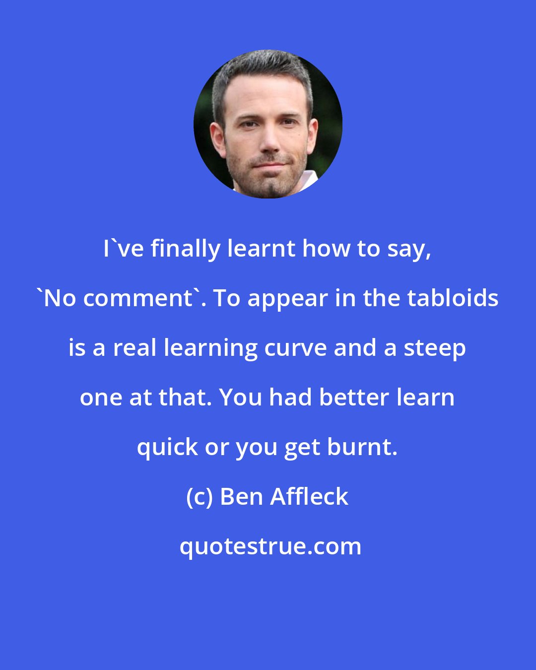 Ben Affleck: I've finally learnt how to say, 'No comment'. To appear in the tabloids is a real learning curve and a steep one at that. You had better learn quick or you get burnt.