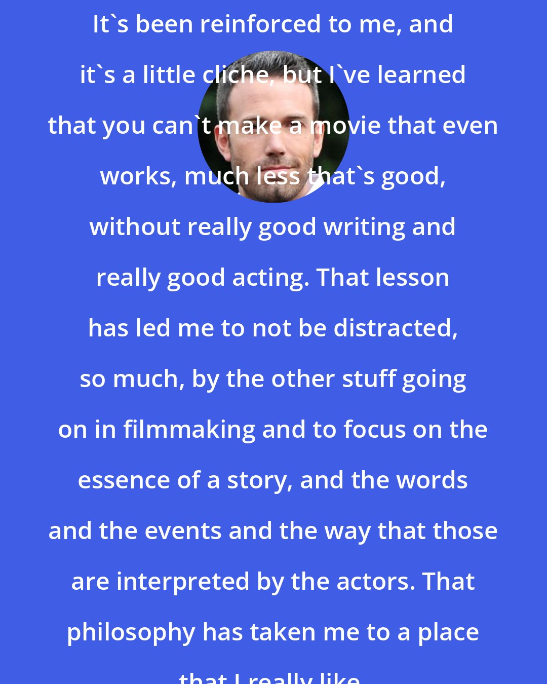 Ben Affleck: It's been reinforced to me, and it's a little cliche, but I've learned that you can't make a movie that even works, much less that's good, without really good writing and really good acting. That lesson has led me to not be distracted, so much, by the other stuff going on in filmmaking and to focus on the essence of a story, and the words and the events and the way that those are interpreted by the actors. That philosophy has taken me to a place that I really like.