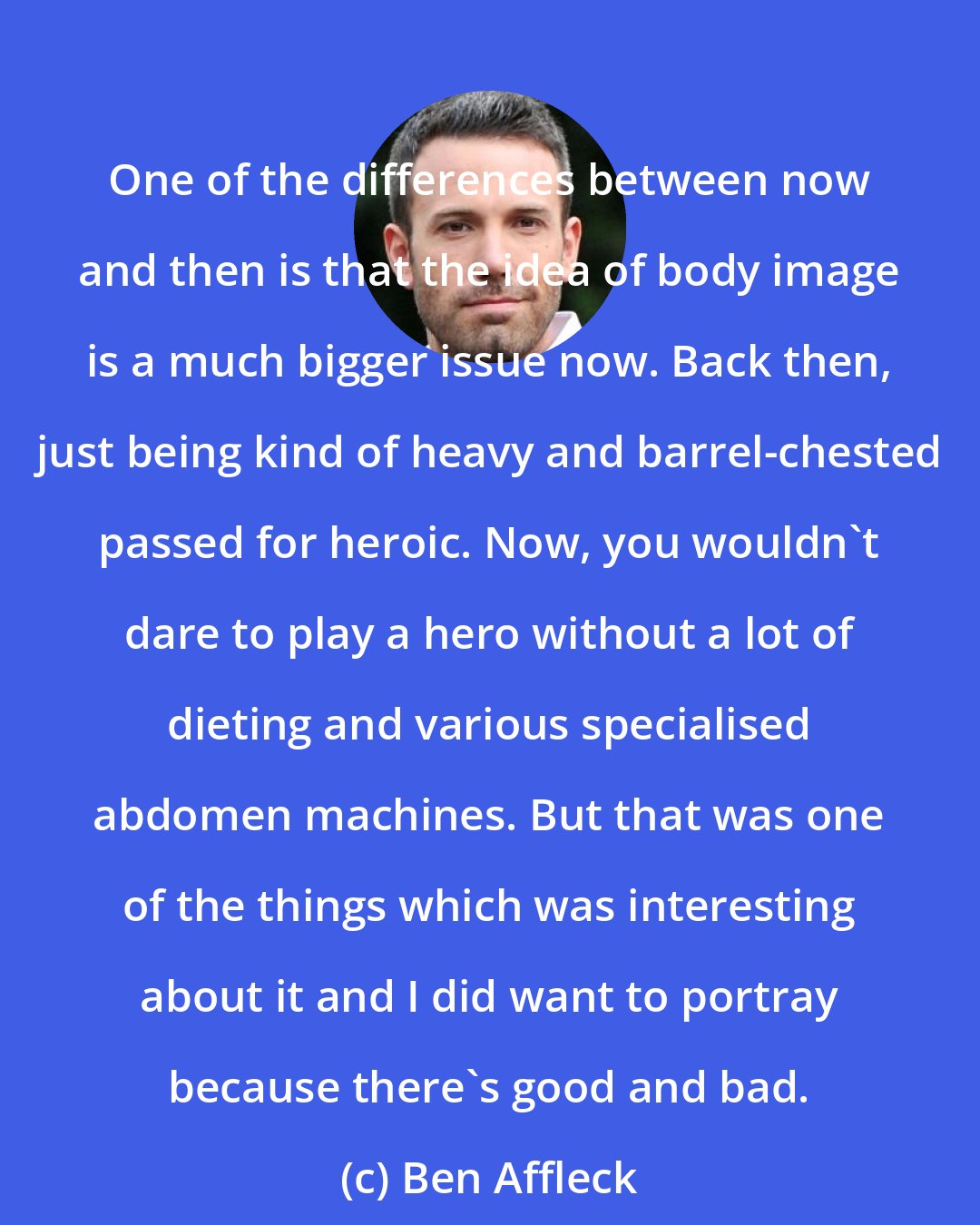 Ben Affleck: One of the differences between now and then is that the idea of body image is a much bigger issue now. Back then, just being kind of heavy and barrel-chested passed for heroic. Now, you wouldn't dare to play a hero without a lot of dieting and various specialised abdomen machines. But that was one of the things which was interesting about it and I did want to portray because there's good and bad.