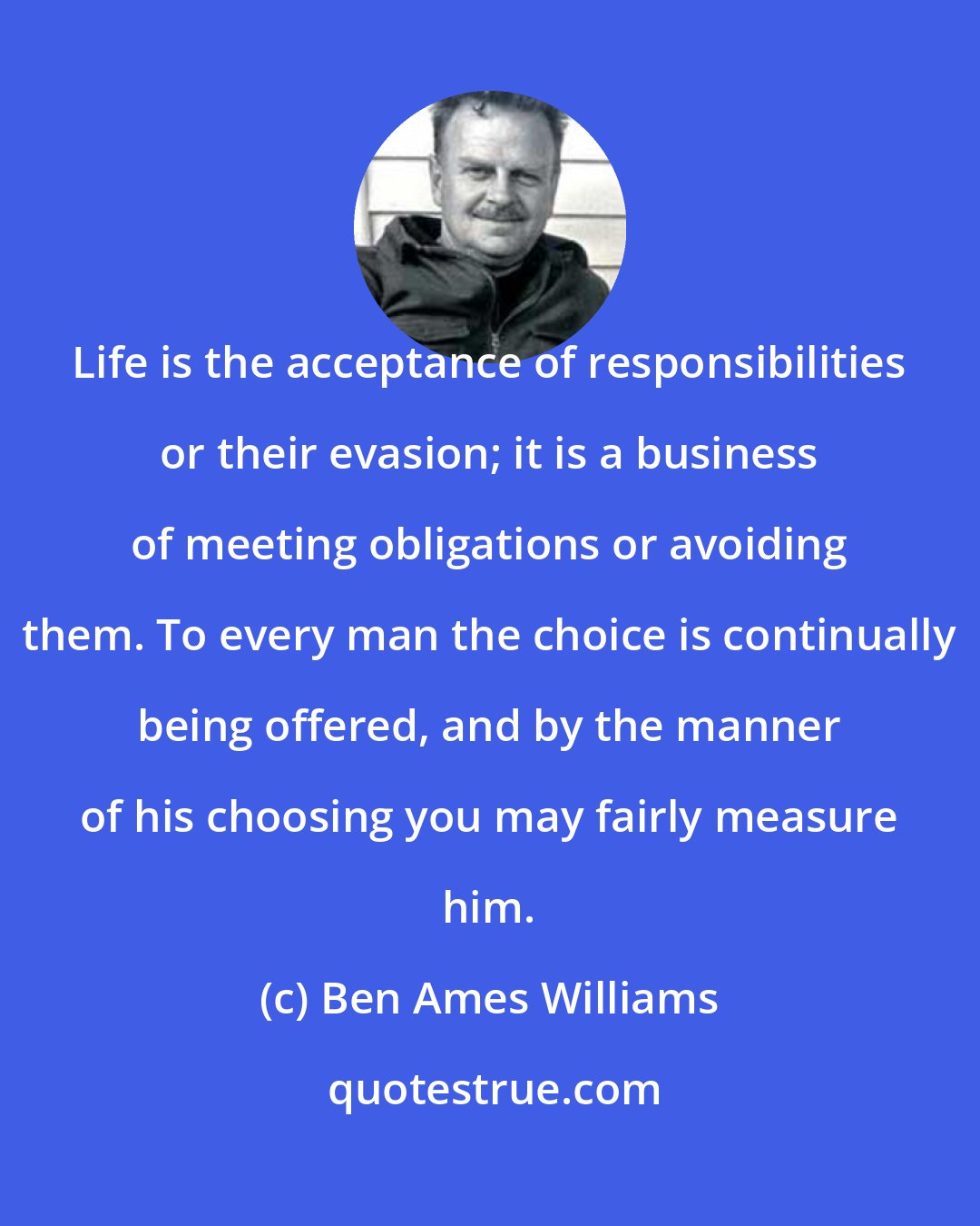 Ben Ames Williams: Life is the acceptance of responsibilities or their evasion; it is a business of meeting obligations or avoiding them. To every man the choice is continually being offered, and by the manner of his choosing you may fairly measure him.