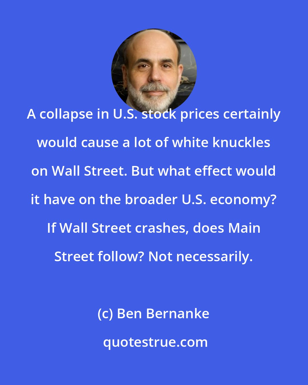 Ben Bernanke: A collapse in U.S. stock prices certainly would cause a lot of white knuckles on Wall Street. But what effect would it have on the broader U.S. economy? If Wall Street crashes, does Main Street follow? Not necessarily.