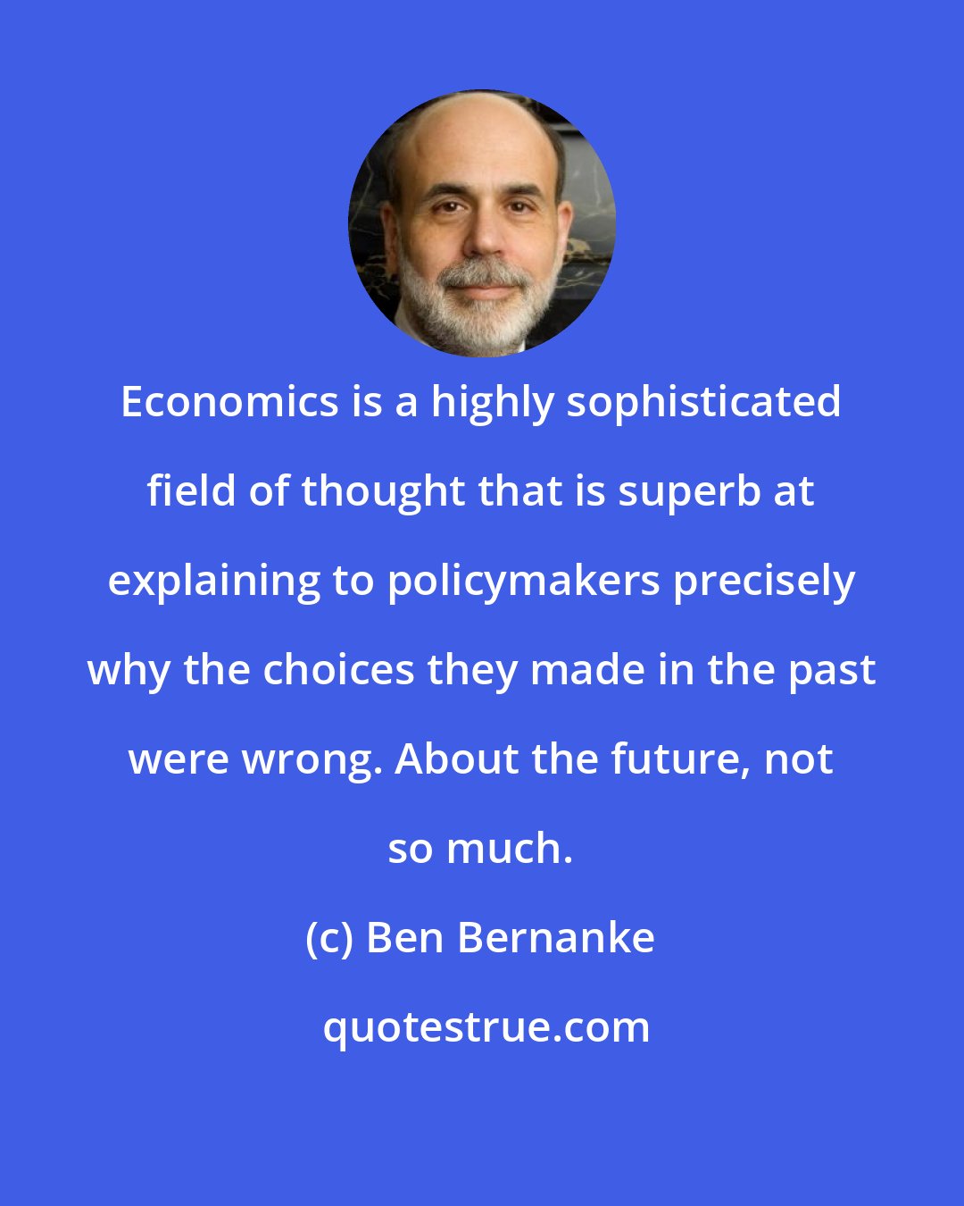 Ben Bernanke: Economics is a highly sophisticated field of thought that is superb at explaining to policymakers precisely why the choices they made in the past were wrong. About the future, not so much.