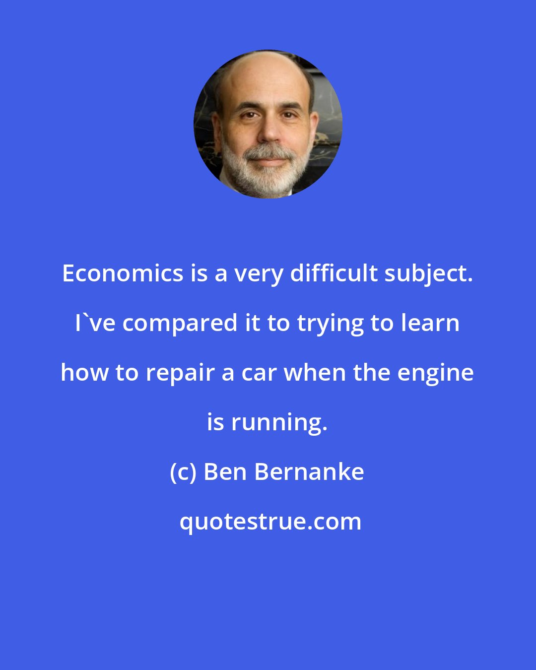 Ben Bernanke: Economics is a very difficult subject. I've compared it to trying to learn how to repair a car when the engine is running.
