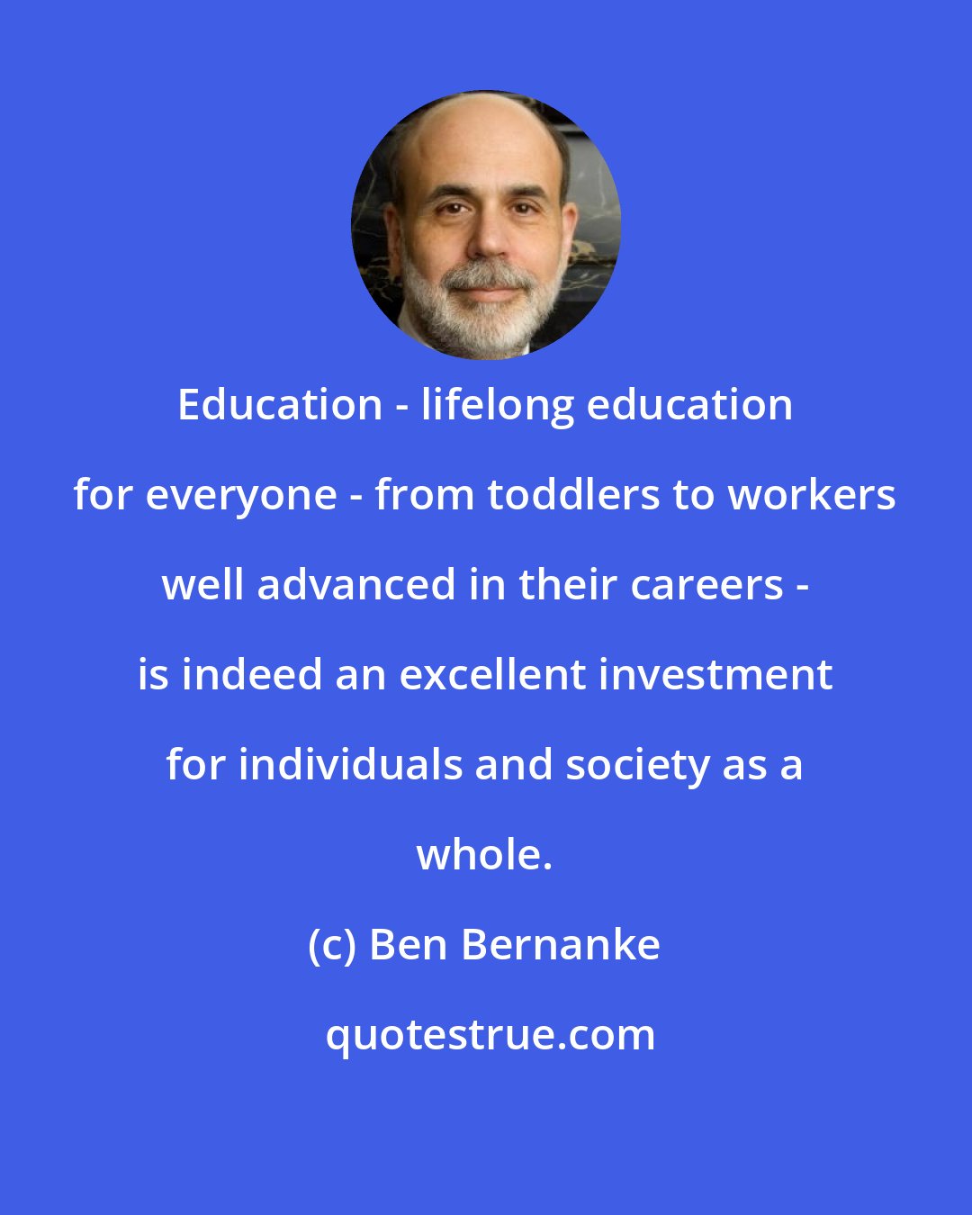 Ben Bernanke: Education - lifelong education for everyone - from toddlers to workers well advanced in their careers - is indeed an excellent investment for individuals and society as a whole.