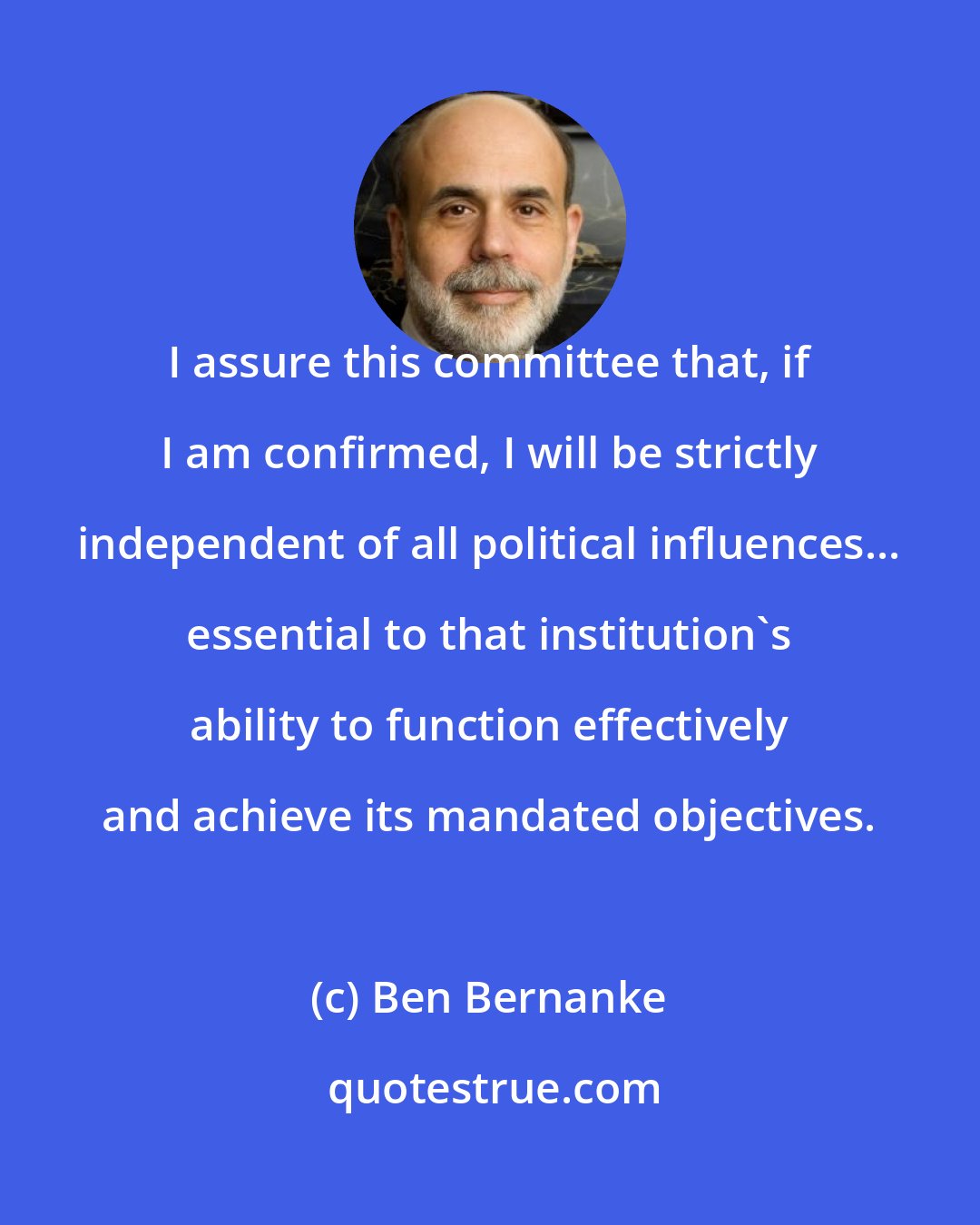 Ben Bernanke: I assure this committee that, if I am confirmed, I will be strictly independent of all political influences... essential to that institution's ability to function effectively and achieve its mandated objectives.