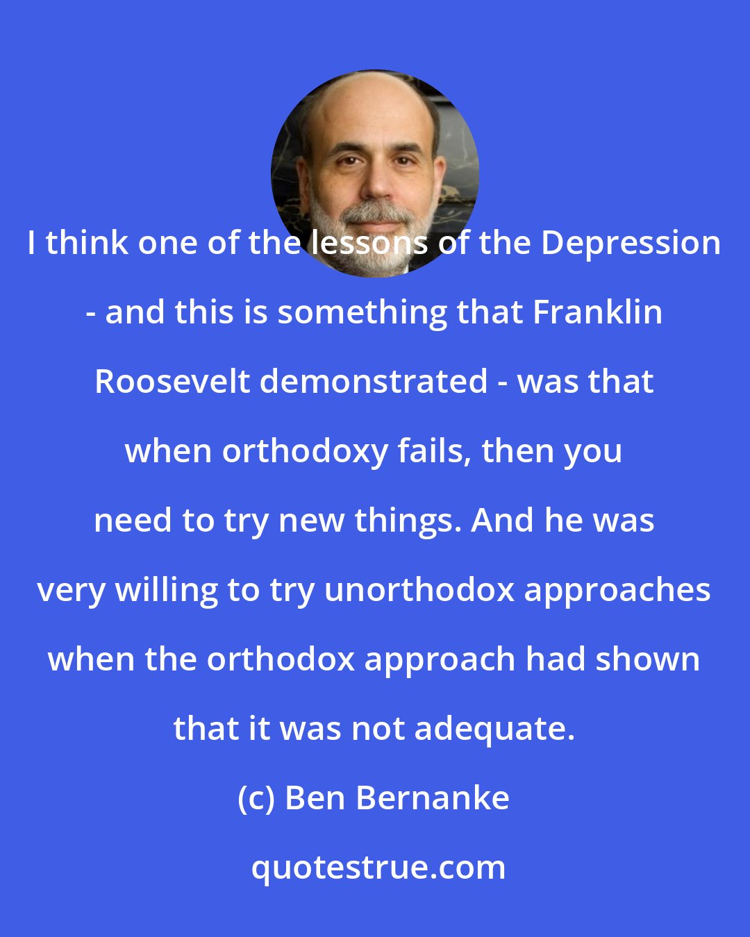 Ben Bernanke: I think one of the lessons of the Depression - and this is something that Franklin Roosevelt demonstrated - was that when orthodoxy fails, then you need to try new things. And he was very willing to try unorthodox approaches when the orthodox approach had shown that it was not adequate.