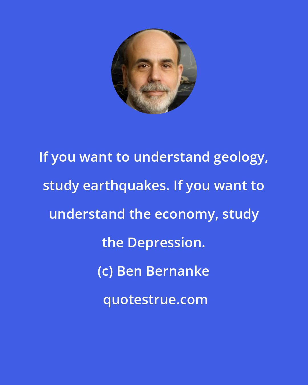 Ben Bernanke: If you want to understand geology, study earthquakes. If you want to understand the economy, study the Depression.