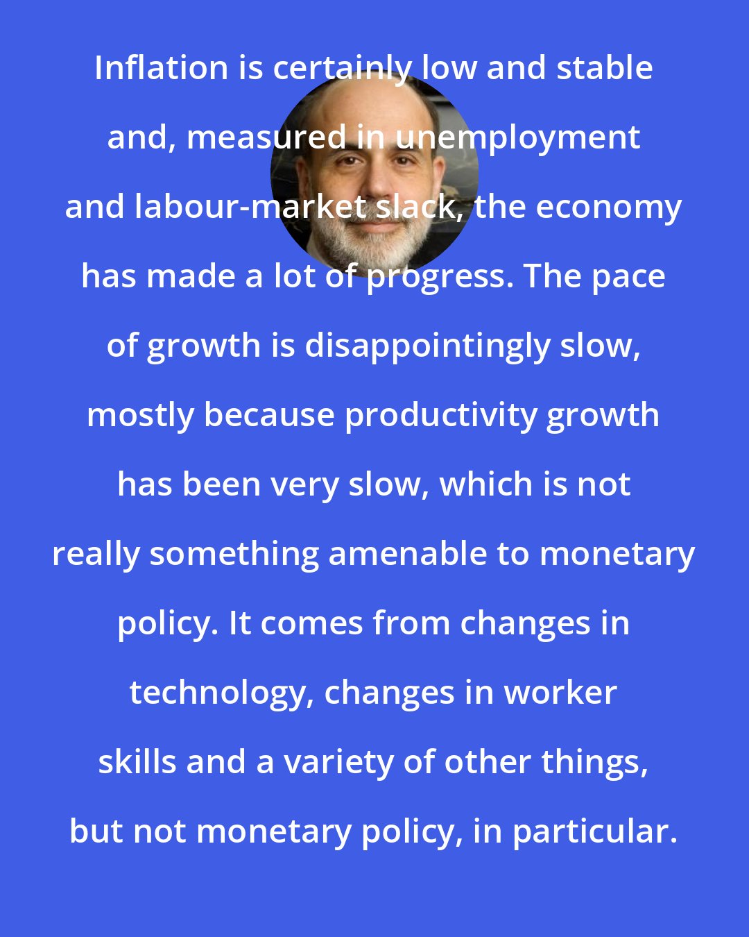 Ben Bernanke: Inflation is certainly low and stable and, measured in unemployment and labour-market slack, the economy has made a lot of progress. The pace of growth is disappointingly slow, mostly because productivity growth has been very slow, which is not really something amenable to monetary policy. It comes from changes in technology, changes in worker skills and a variety of other things, but not monetary policy, in particular.