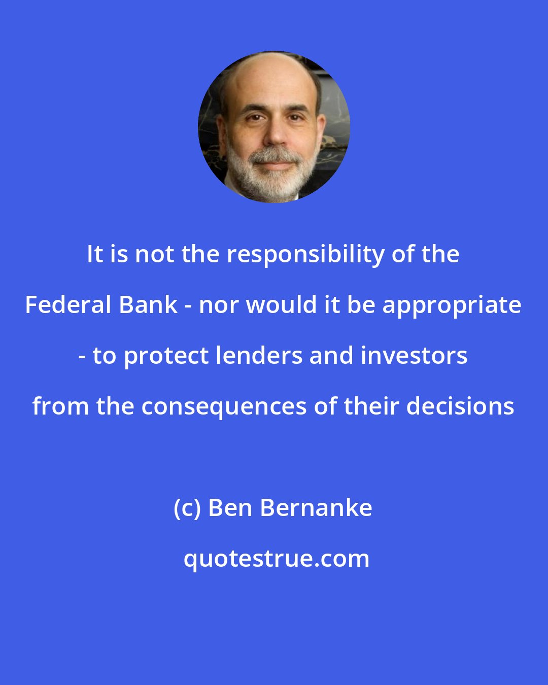 Ben Bernanke: It is not the responsibility of the Federal Bank - nor would it be appropriate - to protect lenders and investors from the consequences of their decisions