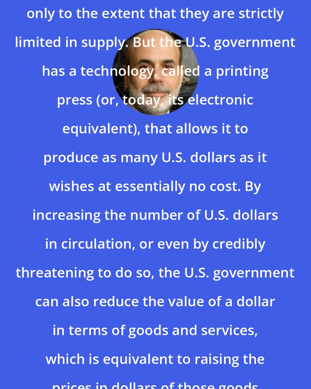 Ben Bernanke: Like gold, U.S. dollars have value only to the extent that they are strictly limited in supply. But the U.S. government has a technology, called a printing press (or, today, its electronic equivalent), that allows it to produce as many U.S. dollars as it wishes at essentially no cost. By increasing the number of U.S. dollars in circulation, or even by credibly threatening to do so, the U.S. government can also reduce the value of a dollar in terms of goods and services, which is equivalent to raising the prices in dollars of those goods and services.