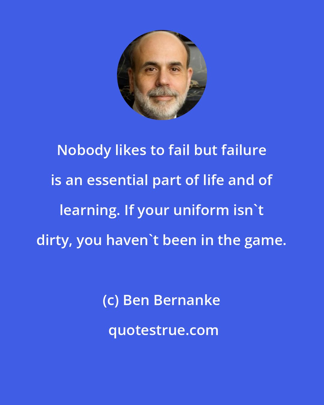 Ben Bernanke: Nobody likes to fail but failure is an essential part of life and of learning. If your uniform isn't dirty, you haven't been in the game.