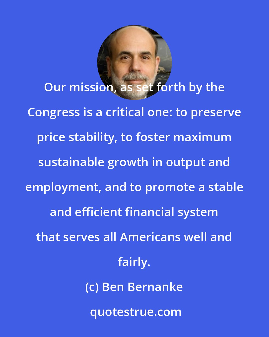 Ben Bernanke: Our mission, as set forth by the Congress is a critical one: to preserve price stability, to foster maximum sustainable growth in output and employment, and to promote a stable and efficient financial system that serves all Americans well and fairly.