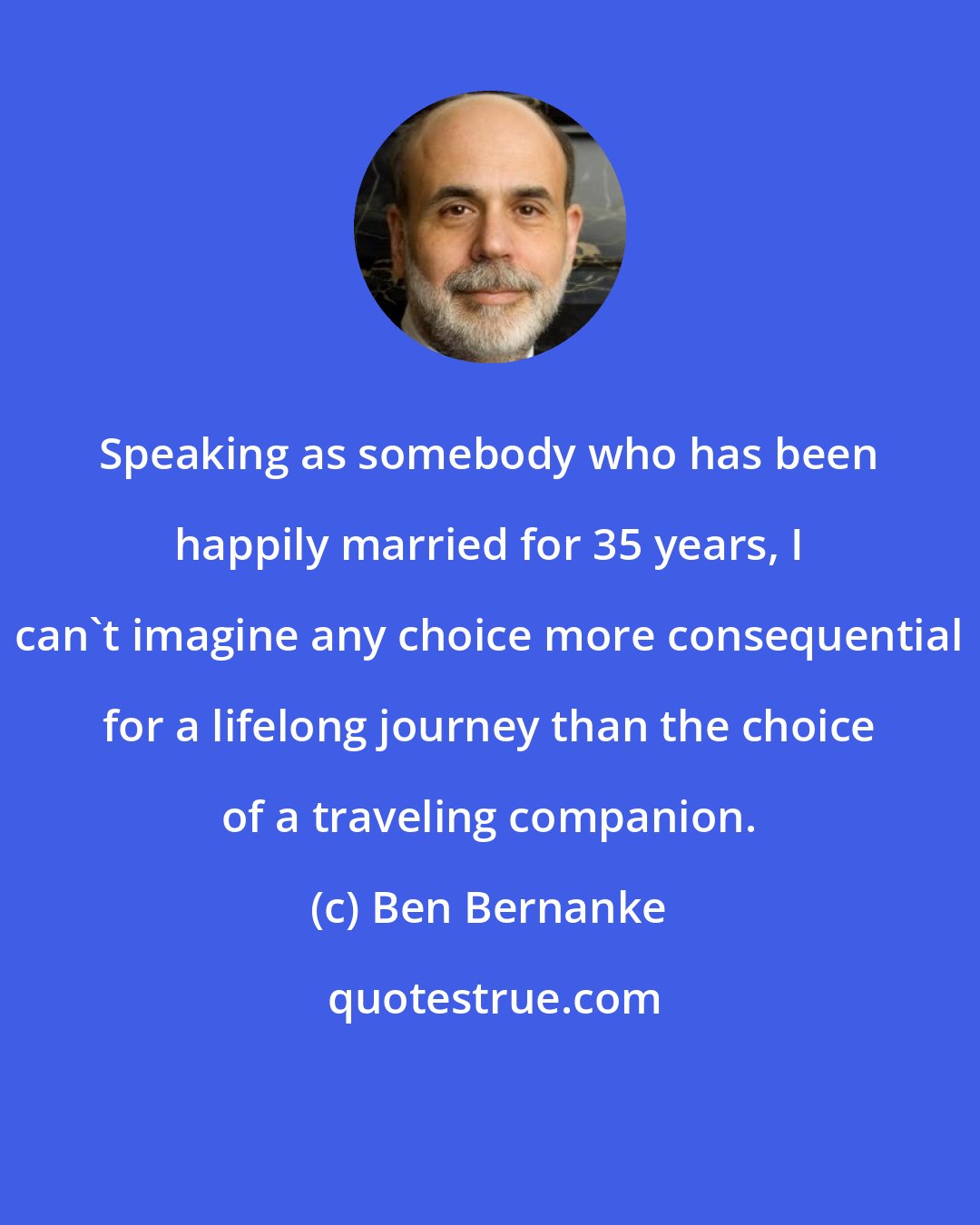 Ben Bernanke: Speaking as somebody who has been happily married for 35 years, I can't imagine any choice more consequential for a lifelong journey than the choice of a traveling companion.