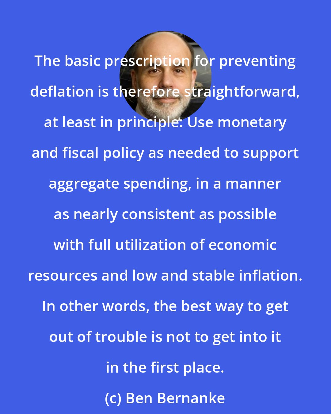 Ben Bernanke: The basic prescription for preventing deflation is therefore straightforward, at least in principle: Use monetary and fiscal policy as needed to support aggregate spending, in a manner as nearly consistent as possible with full utilization of economic resources and low and stable inflation. In other words, the best way to get out of trouble is not to get into it in the first place.