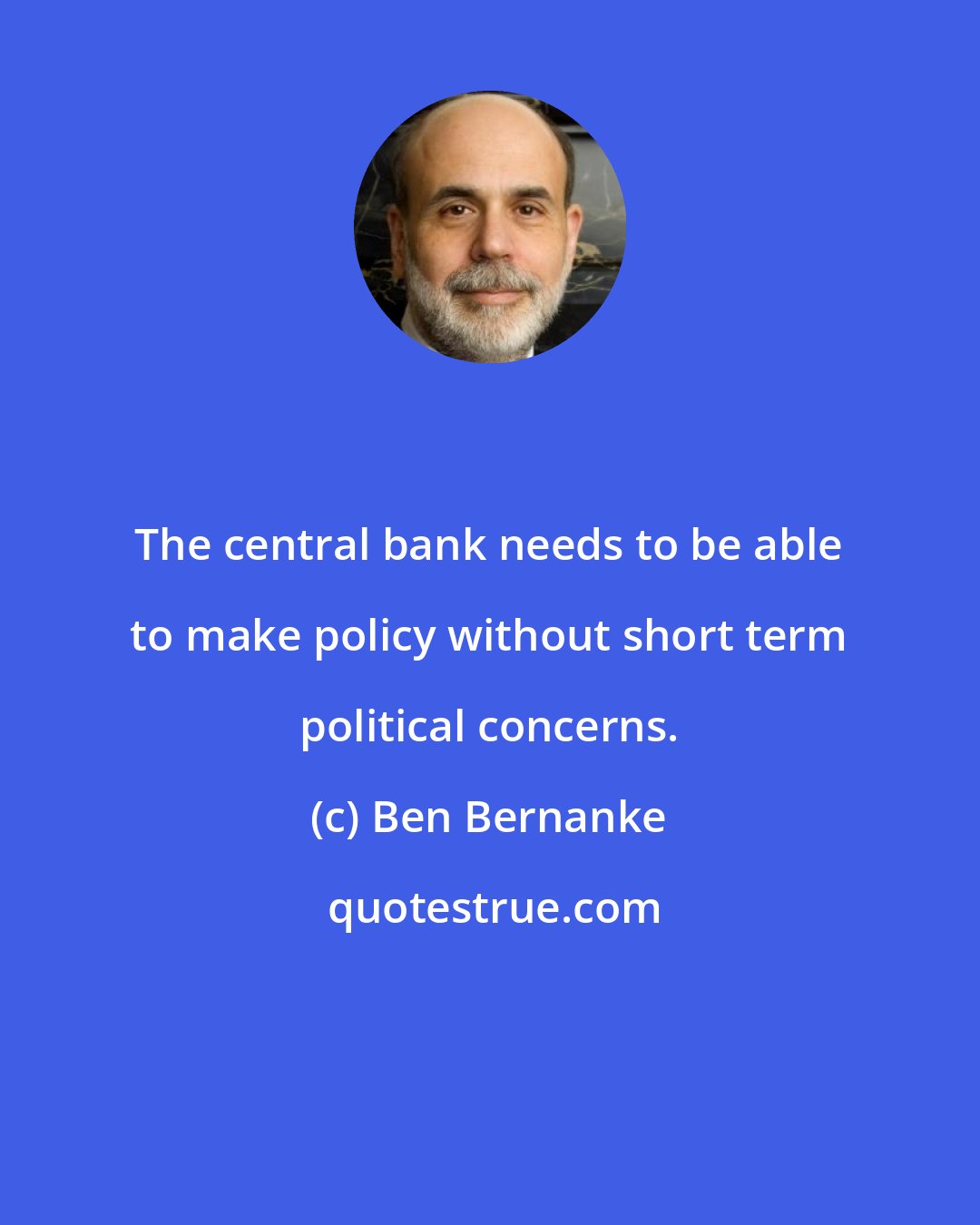 Ben Bernanke: The central bank needs to be able to make policy without short term political concerns.