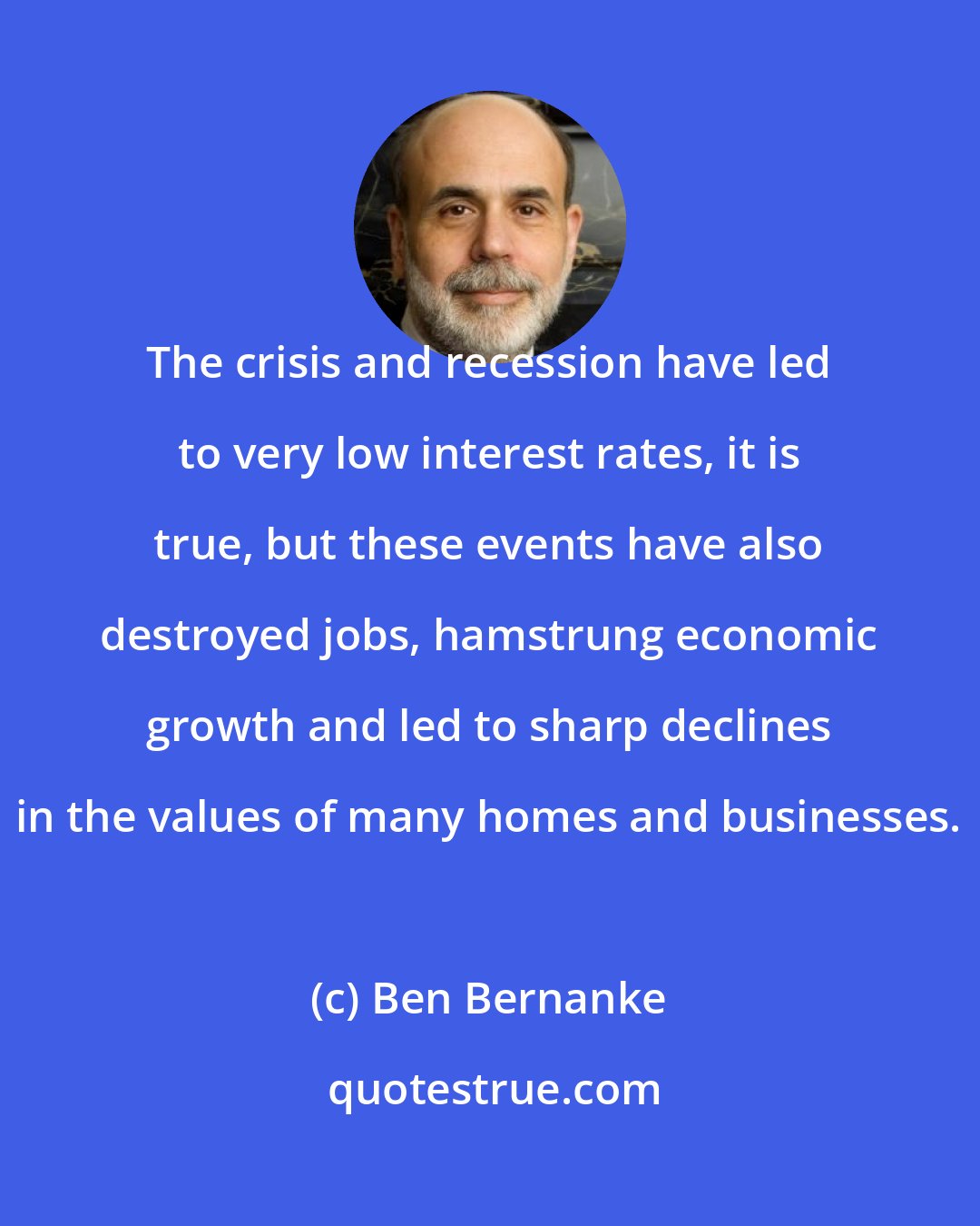 Ben Bernanke: The crisis and recession have led to very low interest rates, it is true, but these events have also destroyed jobs, hamstrung economic growth and led to sharp declines in the values of many homes and businesses.