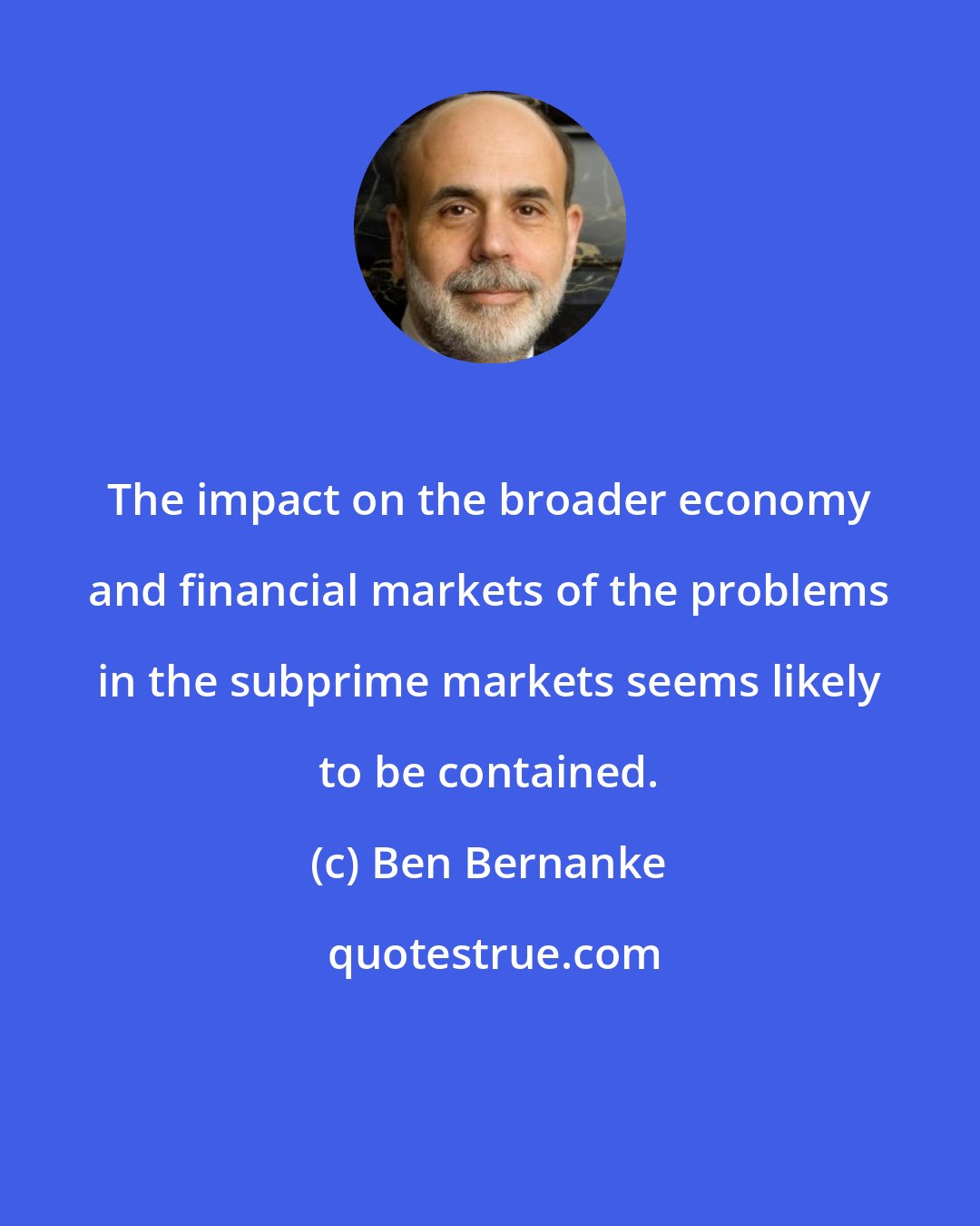 Ben Bernanke: The impact on the broader economy and financial markets of the problems in the subprime markets seems likely to be contained.