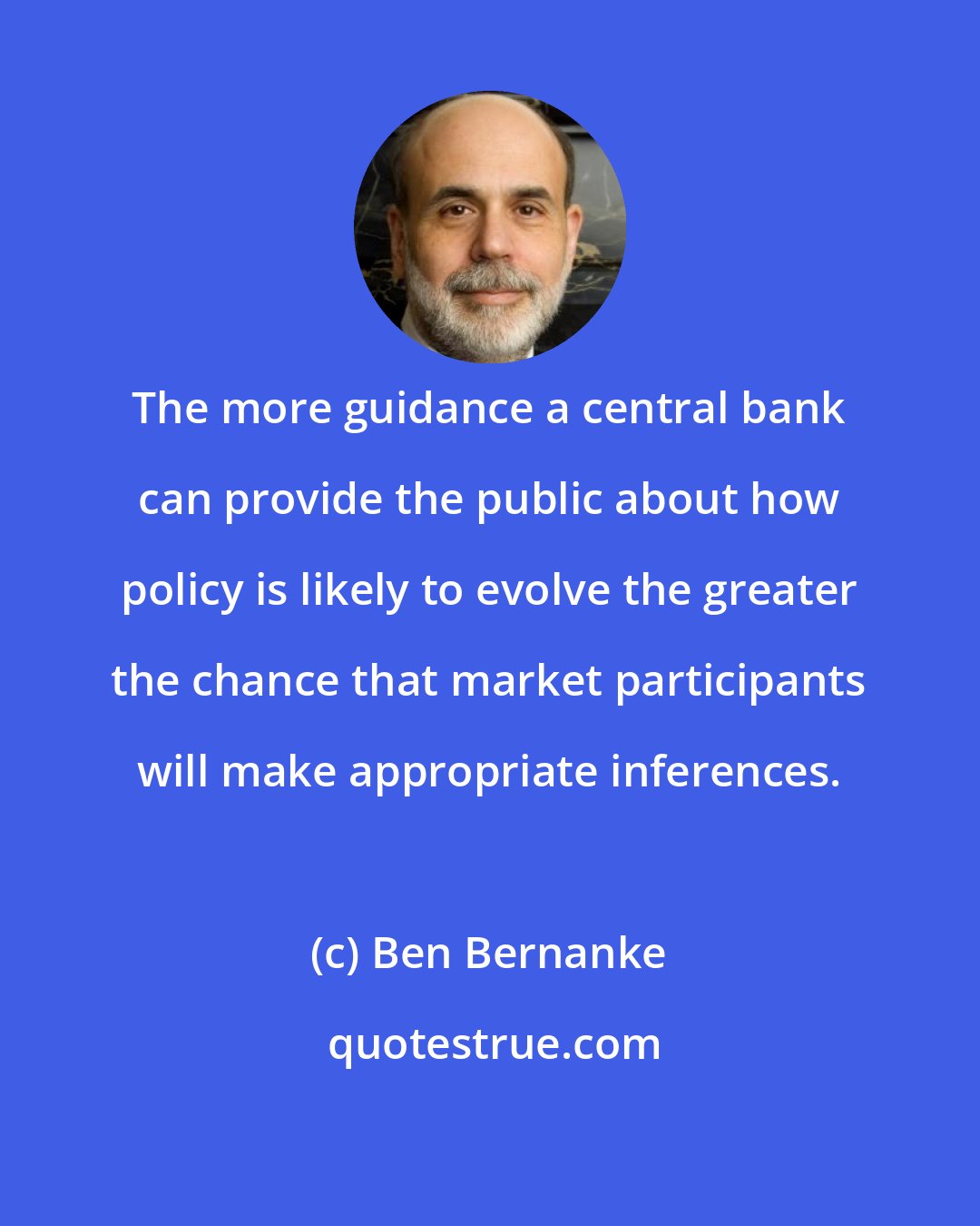 Ben Bernanke: The more guidance a central bank can provide the public about how policy is likely to evolve the greater the chance that market participants will make appropriate inferences.