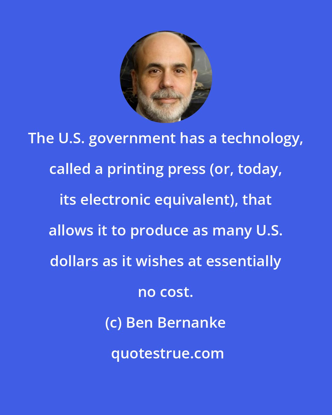 Ben Bernanke: The U.S. government has a technology, called a printing press (or, today, its electronic equivalent), that allows it to produce as many U.S. dollars as it wishes at essentially no cost.