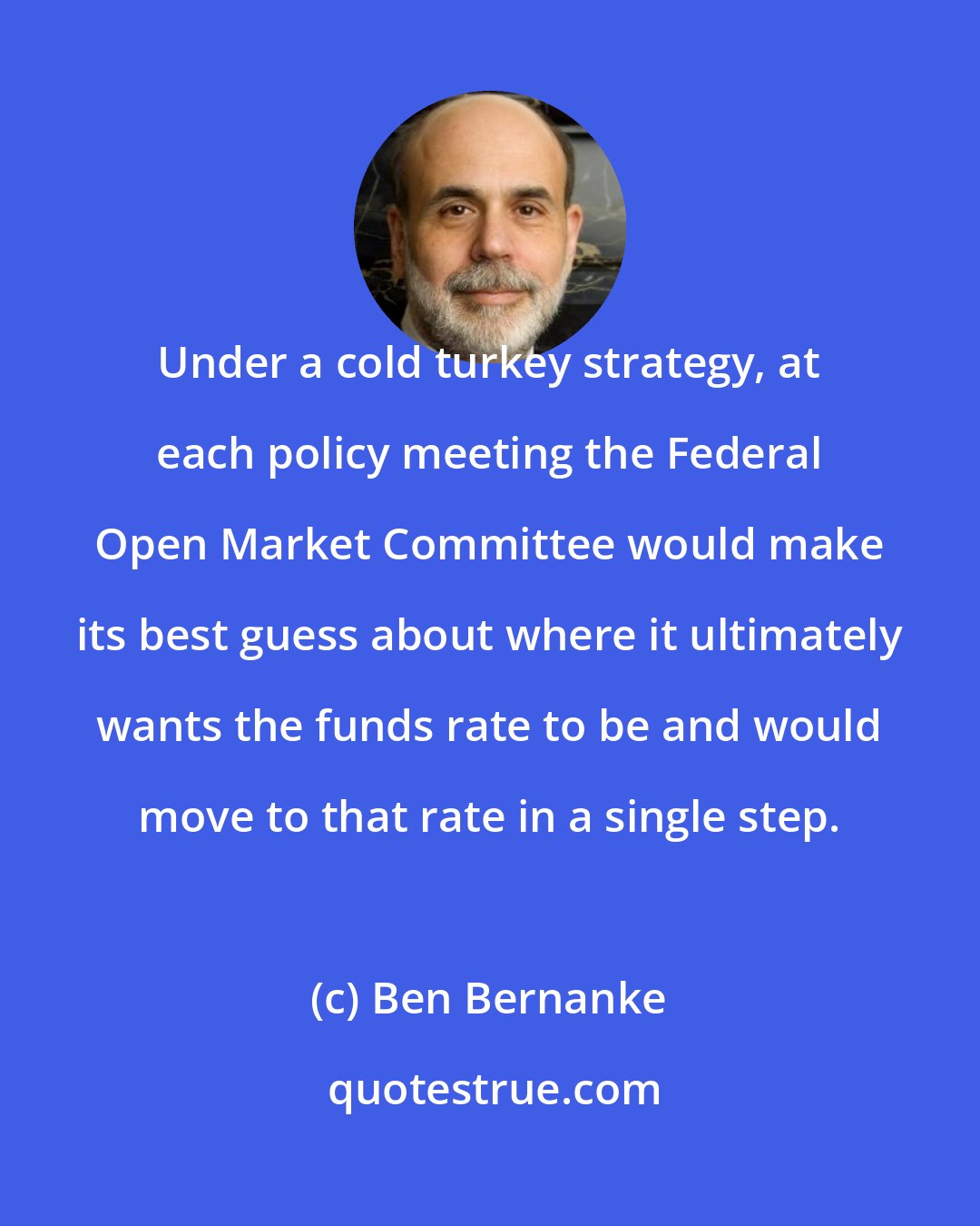 Ben Bernanke: Under a cold turkey strategy, at each policy meeting the Federal Open Market Committee would make its best guess about where it ultimately wants the funds rate to be and would move to that rate in a single step.