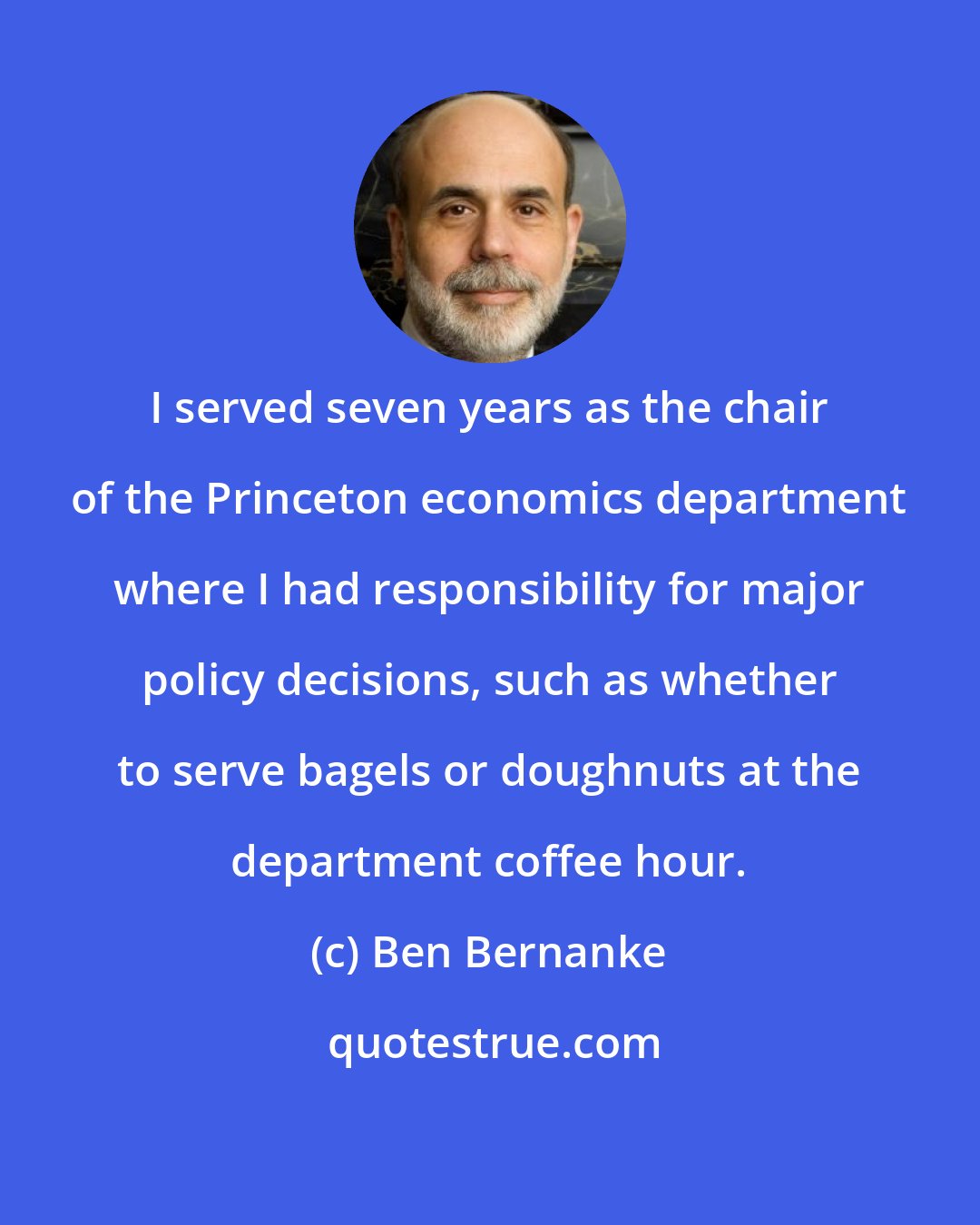 Ben Bernanke: I served seven years as the chair of the Princeton economics department where I had responsibility for major policy decisions, such as whether to serve bagels or doughnuts at the department coffee hour.