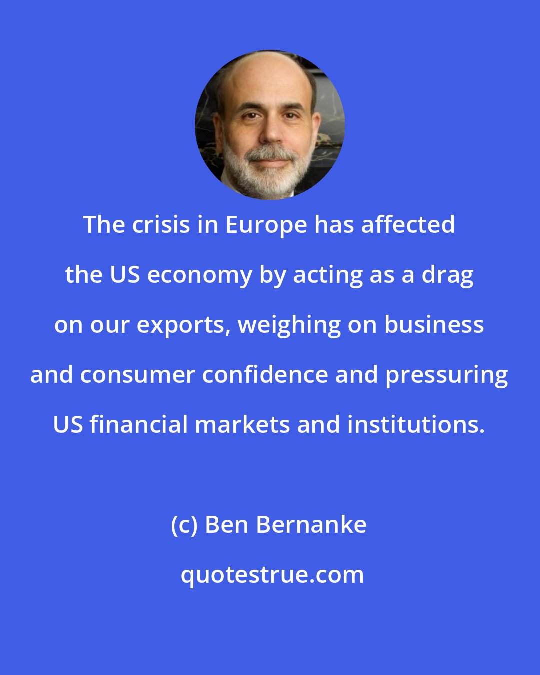 Ben Bernanke: The crisis in Europe has affected the US economy by acting as a drag on our exports, weighing on business and consumer confidence and pressuring US financial markets and institutions.