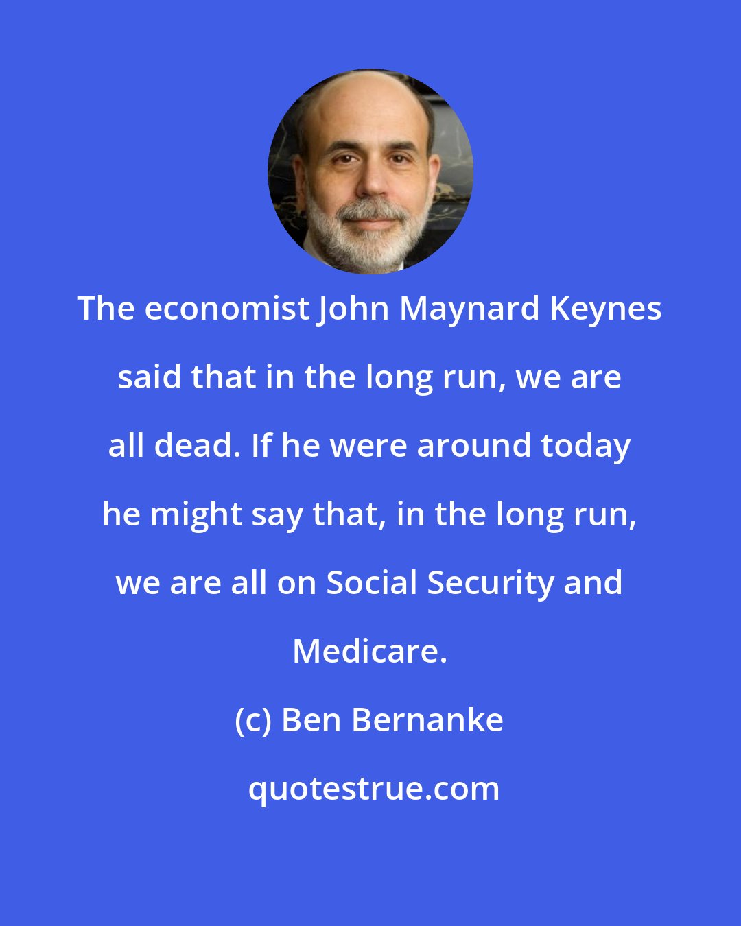 Ben Bernanke: The economist John Maynard Keynes said that in the long run, we are all dead. If he were around today he might say that, in the long run, we are all on Social Security and Medicare.