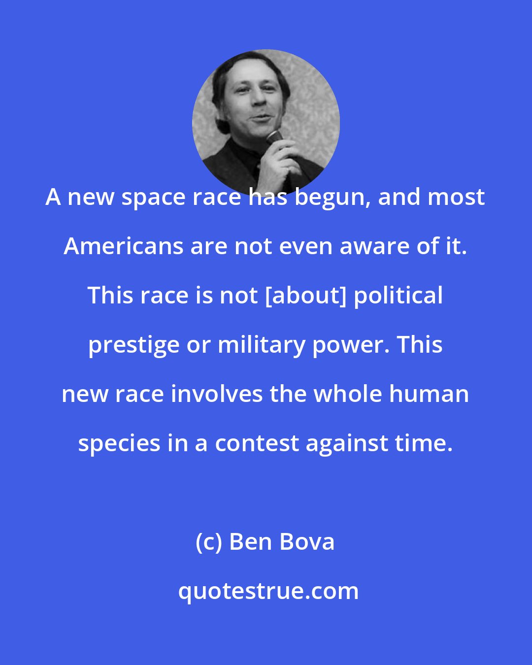 Ben Bova: A new space race has begun, and most Americans are not even aware of it. This race is not [about] political prestige or military power. This new race involves the whole human species in a contest against time.