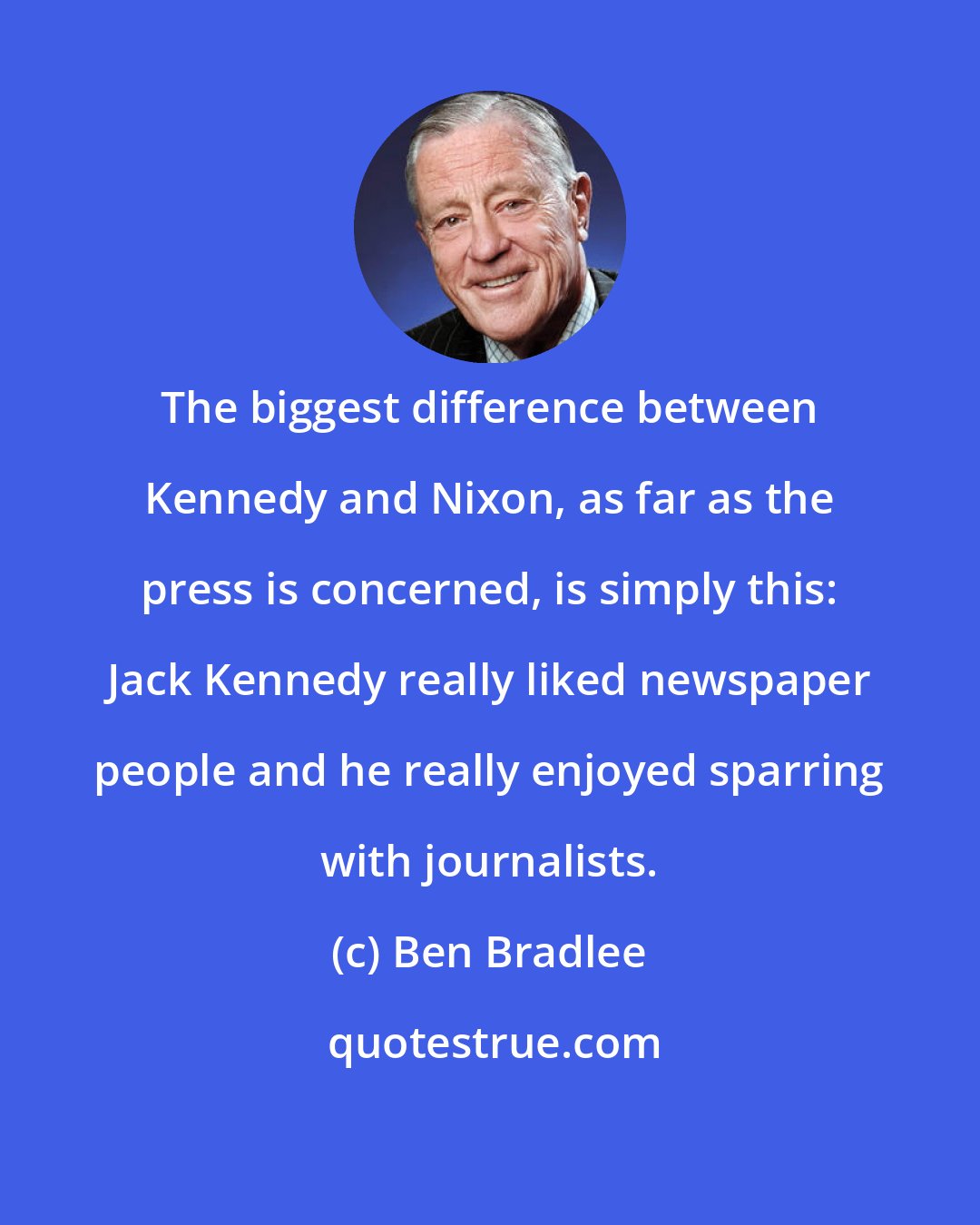 Ben Bradlee: The biggest difference between Kennedy and Nixon, as far as the press is concerned, is simply this: Jack Kennedy really liked newspaper people and he really enjoyed sparring with journalists.