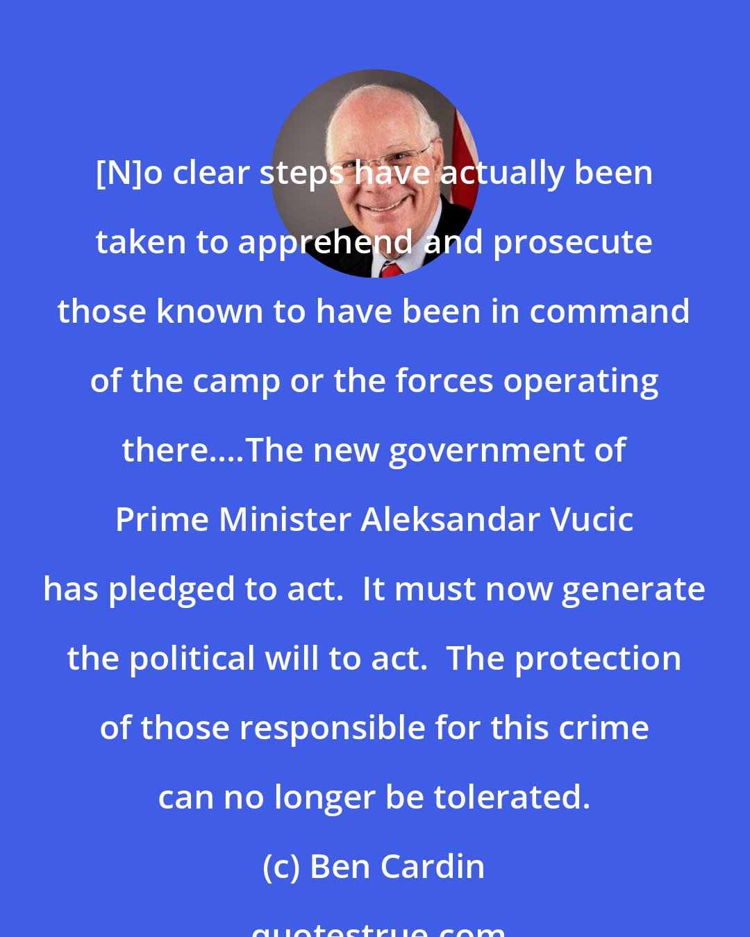 Ben Cardin: [N]o clear steps have actually been taken to apprehend and prosecute those known to have been in command of the camp or the forces operating there....The new government of Prime Minister Aleksandar Vucic has pledged to act.  It must now generate the political will to act.  The protection of those responsible for this crime can no longer be tolerated.