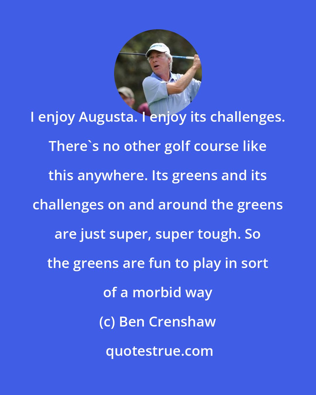 Ben Crenshaw: I enjoy Augusta. I enjoy its challenges. There's no other golf course like this anywhere. Its greens and its challenges on and around the greens are just super, super tough. So the greens are fun to play in sort of a morbid way