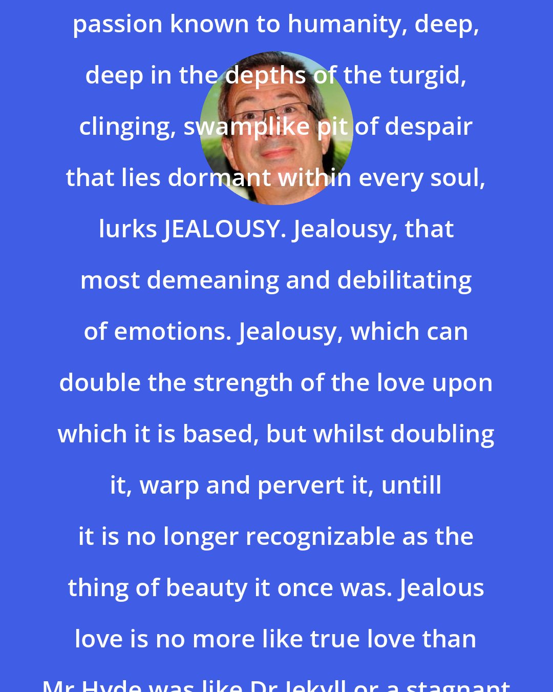 Ben Elton: Beyond love, beyond unrequited love, perhaps even beyond any other passion known to humanity, deep, deep in the depths of the turgid, clinging, swamplike pit of despair that lies dormant within every soul, lurks JEALOUSY. Jealousy, that most demeaning and debilitating of emotions. Jealousy, which can double the strength of the love upon which it is based, but whilst doubling it, warp and pervert it, untill it is no longer recognizable as the thing of beauty it once was. Jealous love is no more like true love than Mr Hyde was like Dr Jekyll or a stagnant swamp is like a freshwater lake.