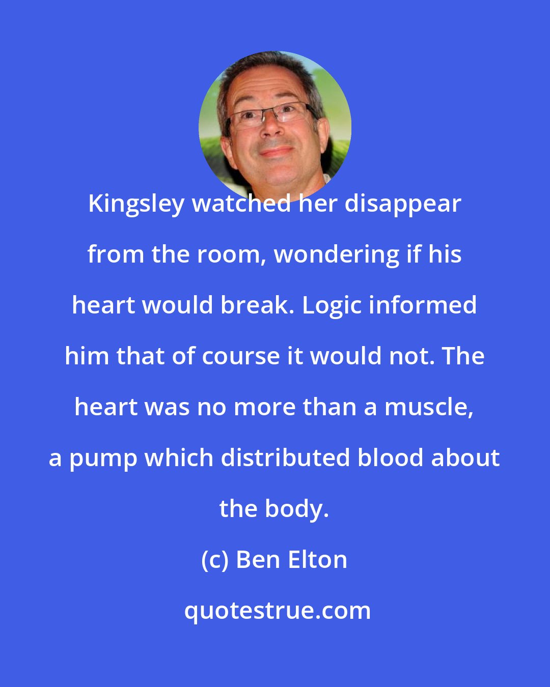 Ben Elton: Kingsley watched her disappear from the room, wondering if his heart would break. Logic informed him that of course it would not. The heart was no more than a muscle, a pump which distributed blood about the body.