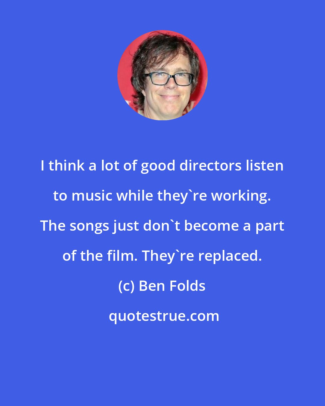 Ben Folds: I think a lot of good directors listen to music while they're working. The songs just don't become a part of the film. They're replaced.