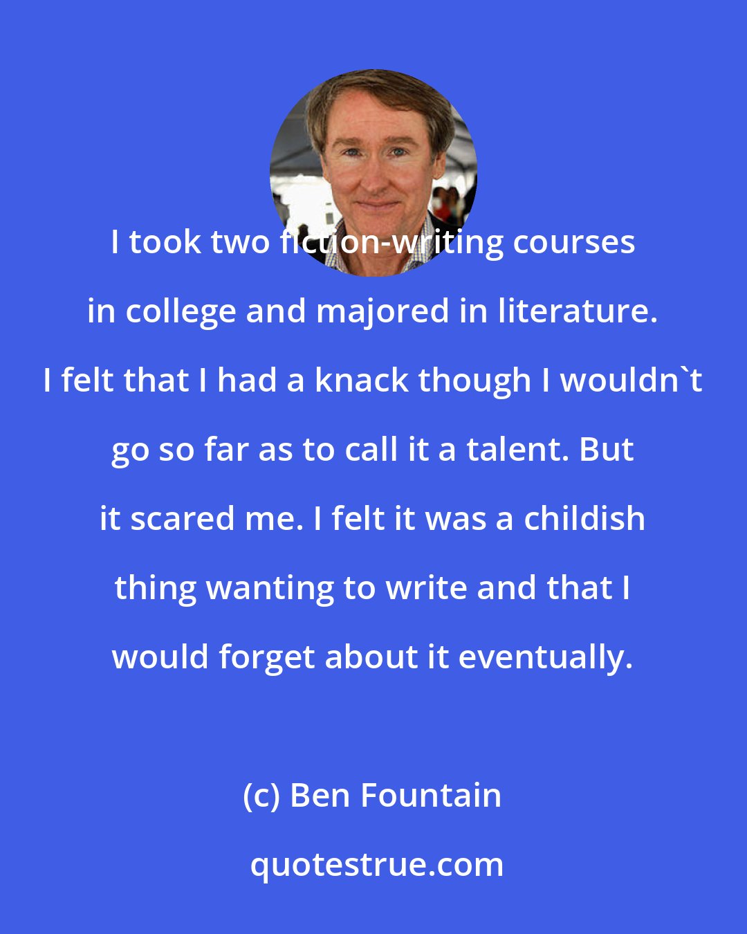 Ben Fountain: I took two fiction-writing courses in college and majored in literature. I felt that I had a knack though I wouldn't go so far as to call it a talent. But it scared me. I felt it was a childish thing wanting to write and that I would forget about it eventually.