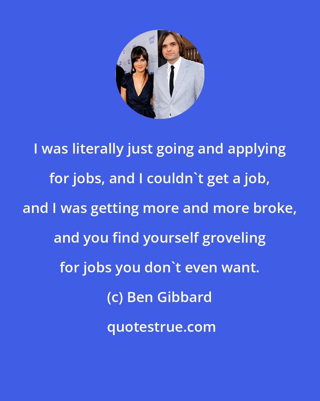 Ben Gibbard: I was literally just going and applying for jobs, and I couldn't get a job, and I was getting more and more broke, and you find yourself groveling for jobs you don't even want.
