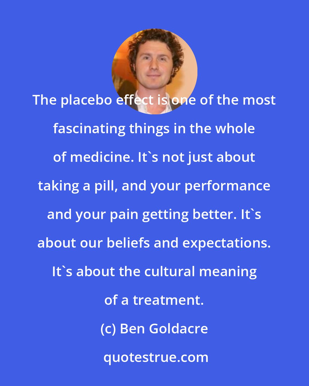 Ben Goldacre: The placebo effect is one of the most fascinating things in the whole of medicine. It's not just about taking a pill, and your performance and your pain getting better. It's about our beliefs and expectations. It's about the cultural meaning of a treatment.