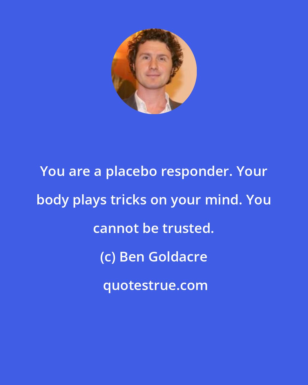 Ben Goldacre: You are a placebo responder. Your body plays tricks on your mind. You cannot be trusted.