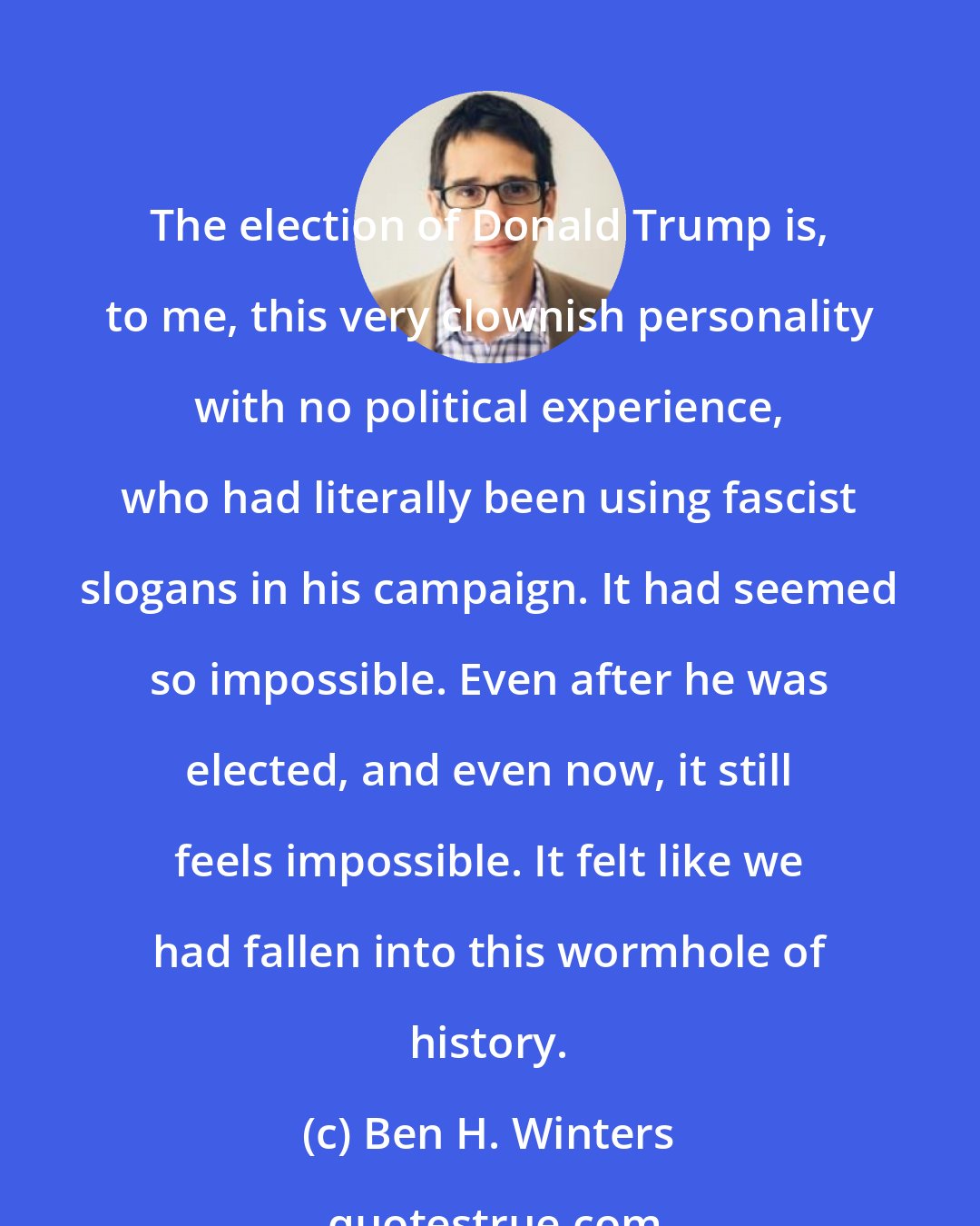 Ben H. Winters: The election of Donald Trump is, to me, this very clownish personality with no political experience, who had literally been using fascist slogans in his campaign. It had seemed so impossible. Even after he was elected, and even now, it still feels impossible. It felt like we had fallen into this wormhole of history.