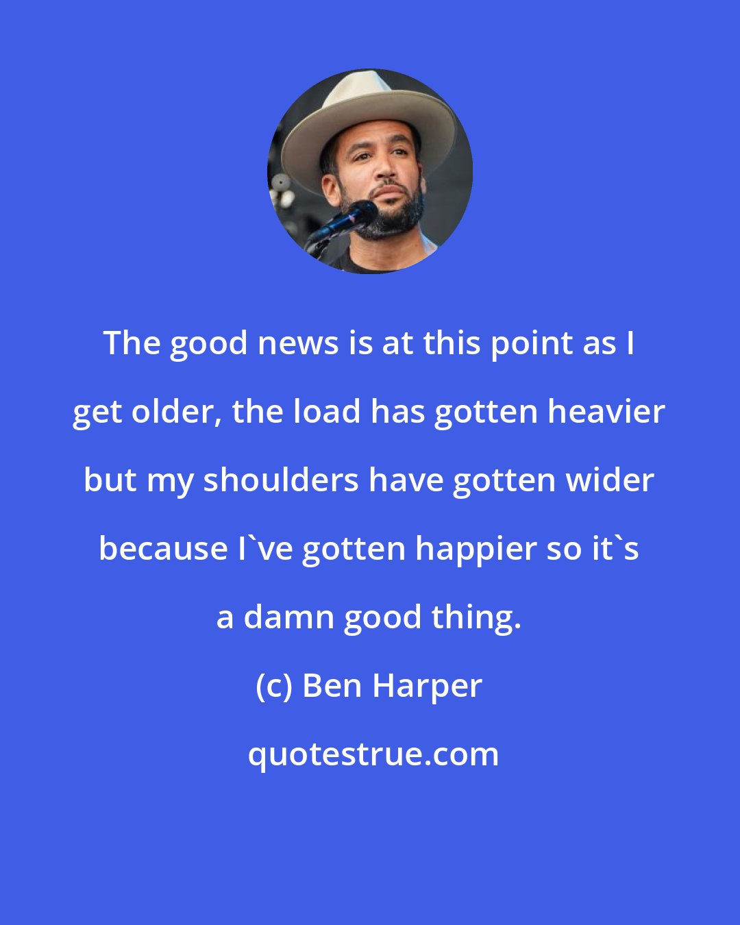 Ben Harper: The good news is at this point as I get older, the load has gotten heavier but my shoulders have gotten wider because I've gotten happier so it's a damn good thing.