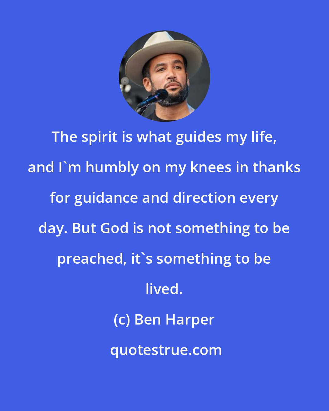 Ben Harper: The spirit is what guides my life, and I'm humbly on my knees in thanks for guidance and direction every day. But God is not something to be preached, it's something to be lived.