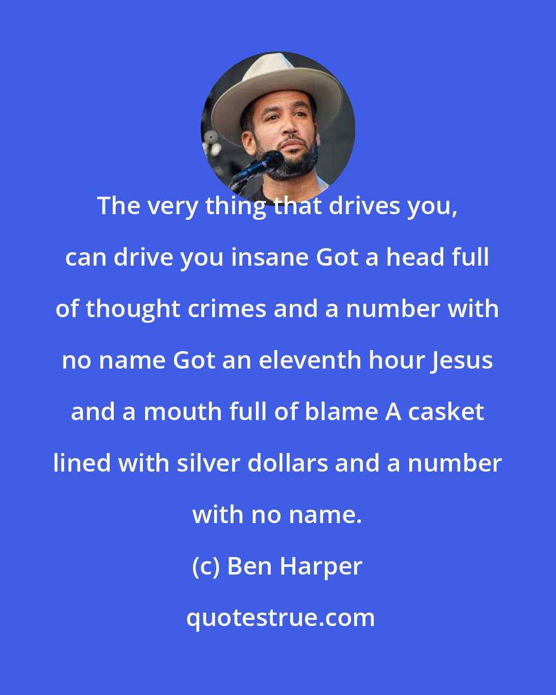 Ben Harper: The very thing that drives you, can drive you insane Got a head full of thought crimes and a number with no name Got an eleventh hour Jesus and a mouth full of blame A casket lined with silver dollars and a number with no name.