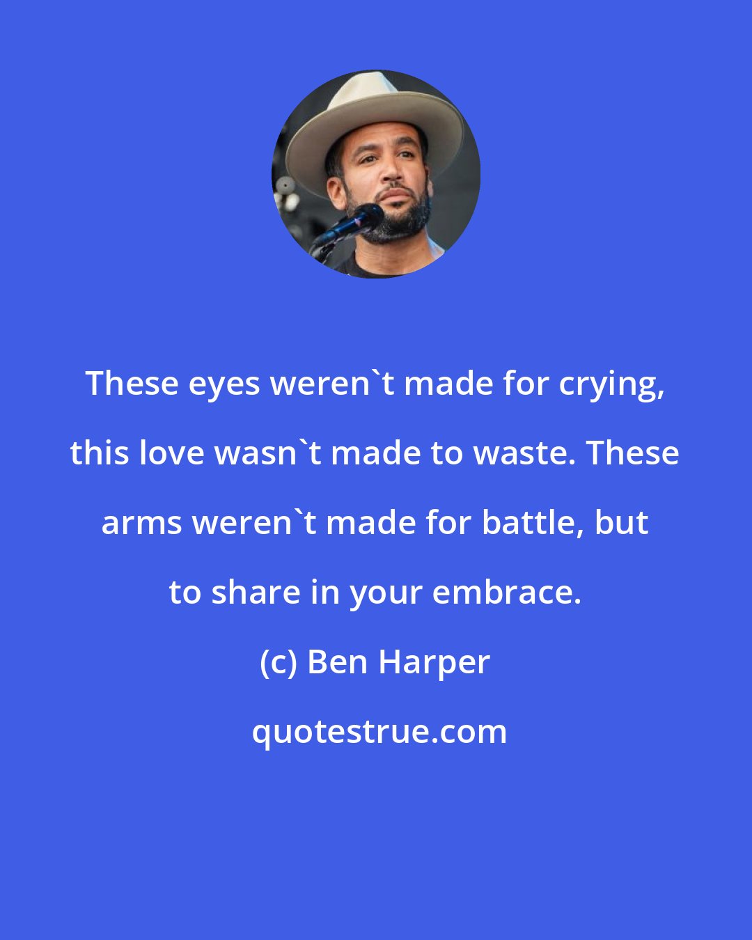 Ben Harper: These eyes weren't made for crying, this love wasn't made to waste. These arms weren't made for battle, but to share in your embrace.