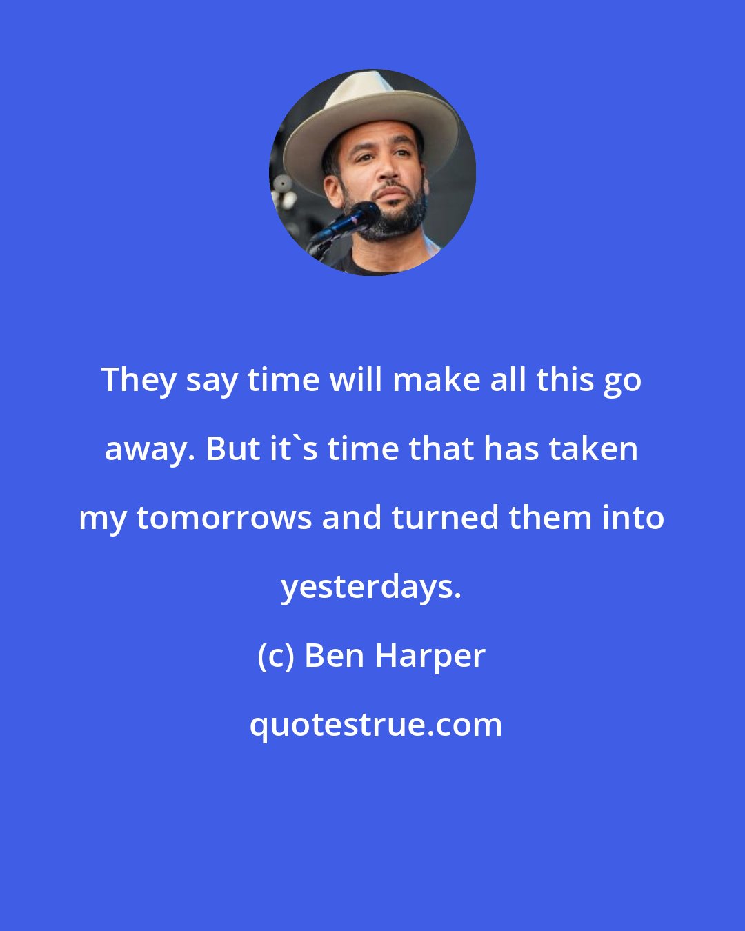 Ben Harper: They say time will make all this go away. But it's time that has taken my tomorrows and turned them into yesterdays.