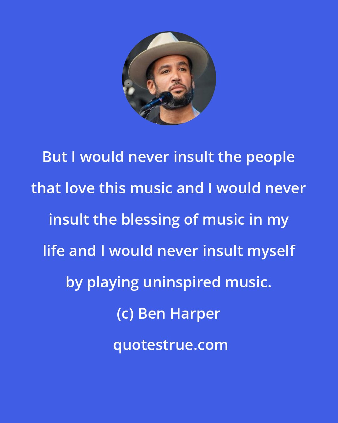 Ben Harper: But I would never insult the people that love this music and I would never insult the blessing of music in my life and I would never insult myself by playing uninspired music.