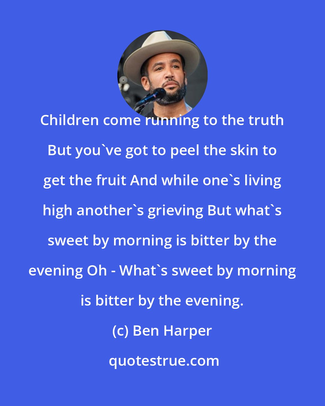 Ben Harper: Children come running to the truth But you've got to peel the skin to get the fruit And while one's living high another's grieving But what's sweet by morning is bitter by the evening Oh - What's sweet by morning is bitter by the evening.