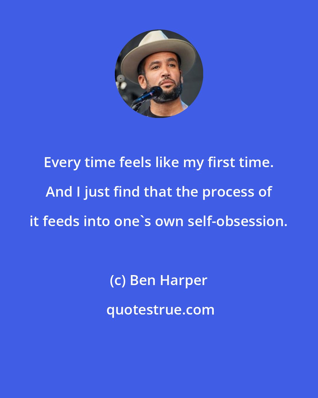 Ben Harper: Every time feels like my first time. And I just find that the process of it feeds into one's own self-obsession.