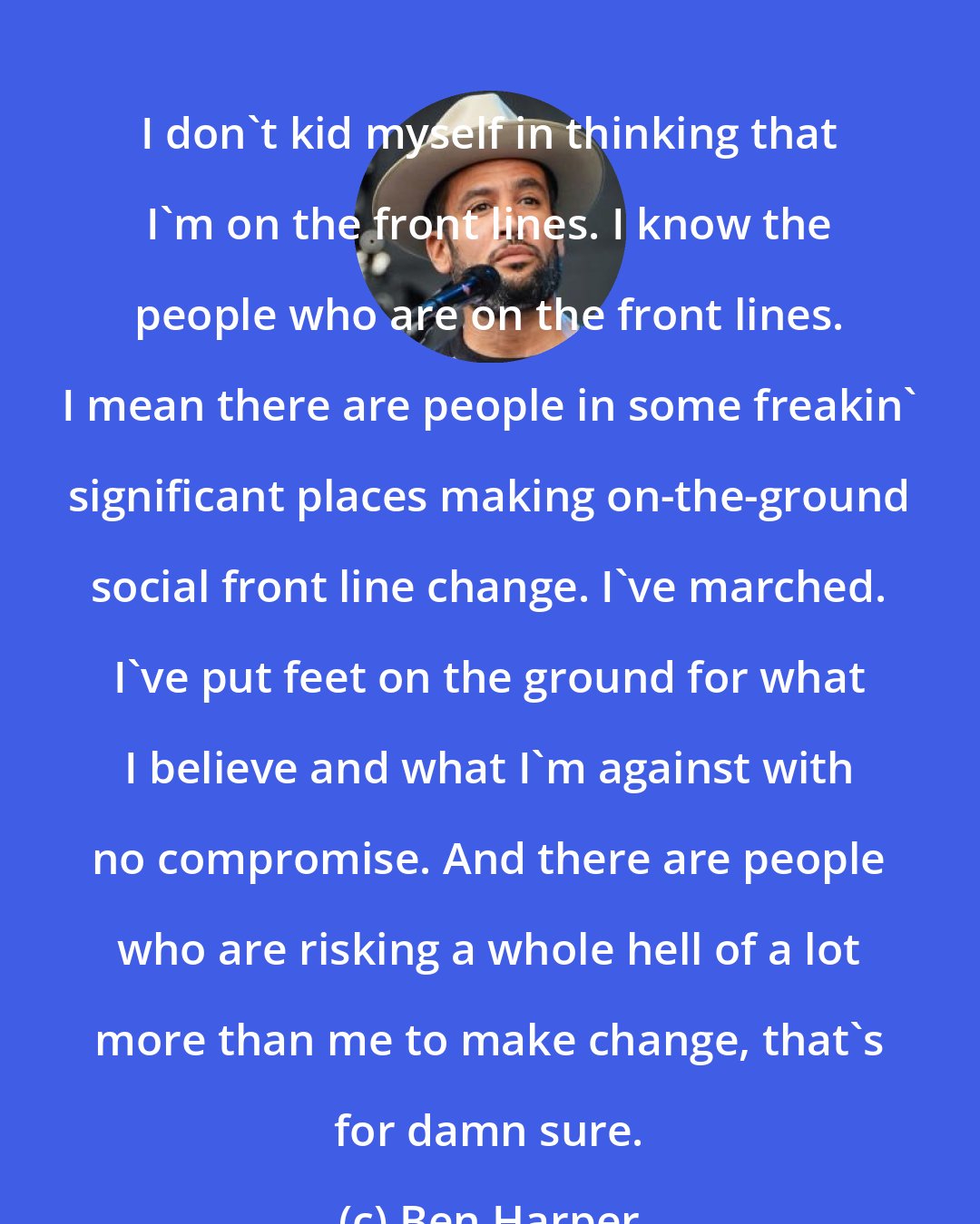 Ben Harper: I don't kid myself in thinking that I'm on the front lines. I know the people who are on the front lines. I mean there are people in some freakin' significant places making on-the-ground social front line change. I've marched. I've put feet on the ground for what I believe and what I'm against with no compromise. And there are people who are risking a whole hell of a lot more than me to make change, that's for damn sure.